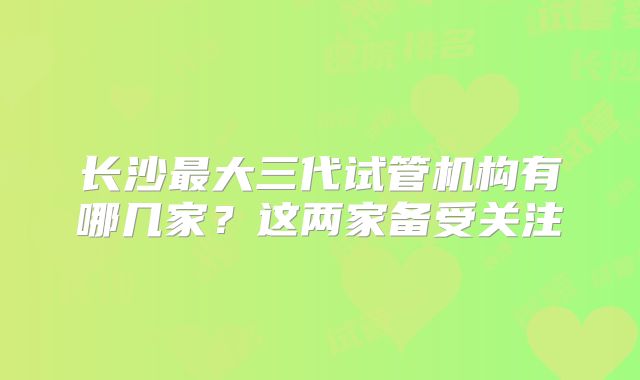 长沙最大三代试管机构有哪几家?这两家备受关注