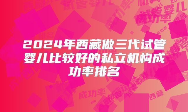 2024年西藏做三代试管婴儿比较好的私立机构成功率排名