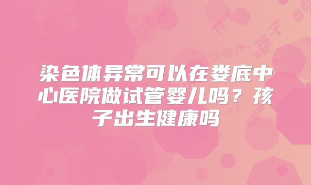染色体异常可以在娄底中心医院做试管婴儿吗？孩子出生健康吗