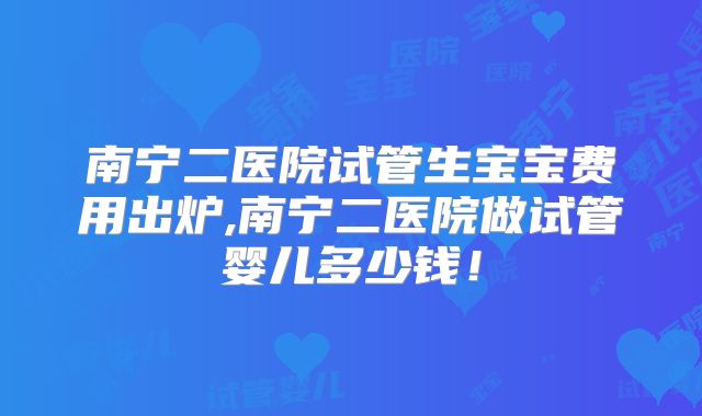 南宁二医院试管生宝宝费用出炉,南宁二医院做试管婴儿多少钱！