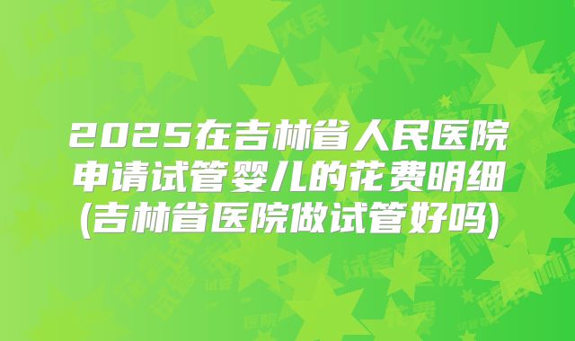 2025在吉林省人民医院申请试管婴儿的花费明细(吉林省医院做试管好吗)