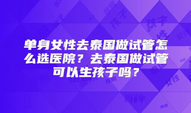 单身女性去泰国做试管怎么选医院?去泰国做试管可以生孩子吗?