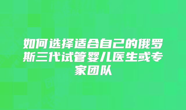 如何选择适合自己的俄罗斯三代试管婴儿医生或专家团队