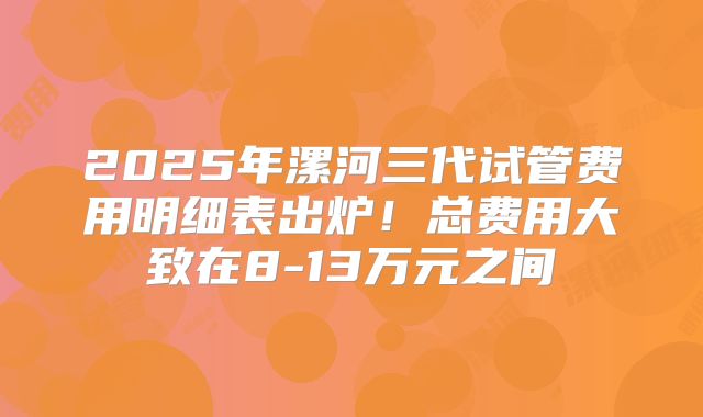 2025年漯河三代试管费用明细表出炉!总费用大致在8-13万元之间