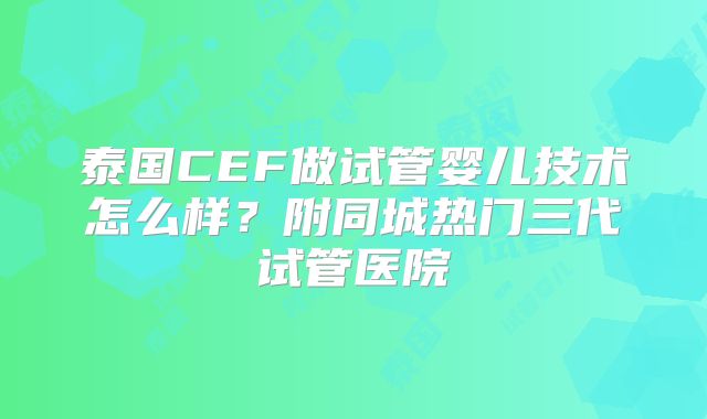 泰国CEF做试管婴儿技术怎么样？附同城热门三代试管医院