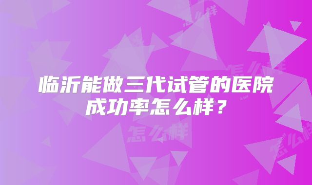临沂能做三代试管的医院成功率怎么样?