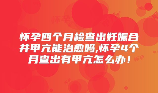 怀孕四个月检查出妊娠合并甲亢能治愈吗,怀孕4个月查出有甲亢怎么办！