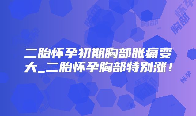 二胎怀孕初期胸部胀痛变大_二胎怀孕胸部特别涨！