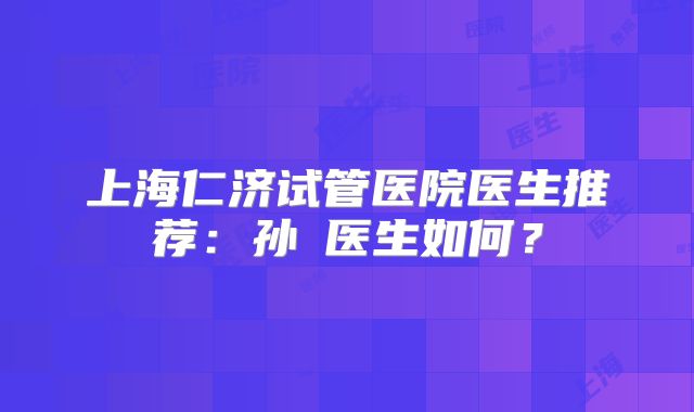 上海仁济试管医院医生推荐：孙赟医生如何？