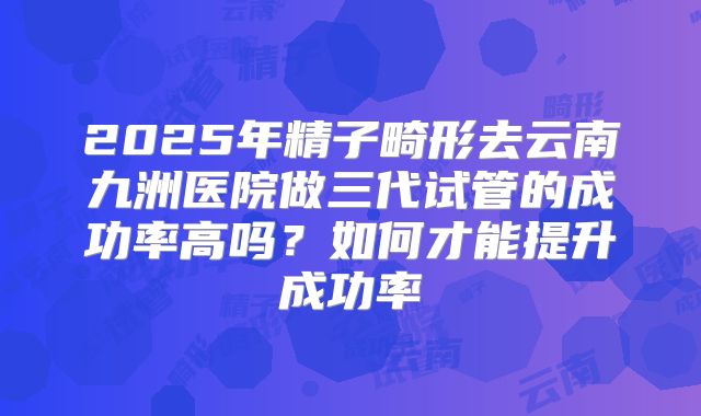2025年精子畸形去云南九洲医院做三代试管的成功率高吗？如何才能提升成功率