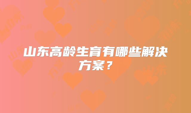 山东高龄生育有哪些解决方案？