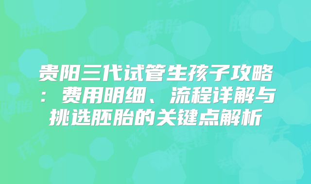 贵阳三代试管生孩子攻略:费用明细、流程详解与挑选胚胎的关键点解析