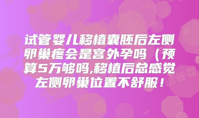 试管婴儿移植囊胚后左侧卵巢疼会是宫外孕吗（预算5万够吗,移植后总感觉左侧卵巢位置不舒服！