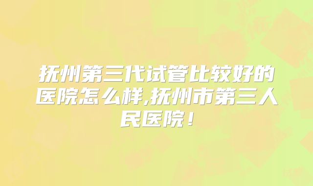 抚州第三代试管比较好的医院怎么样,抚州市第三人民医院！