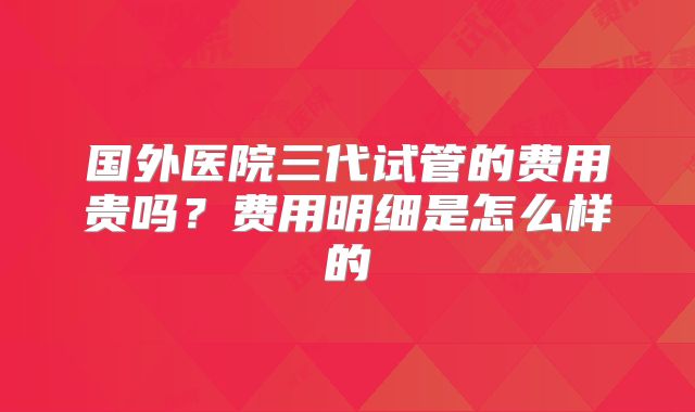 国外医院三代试管的费用贵吗？费用明细是怎么样的