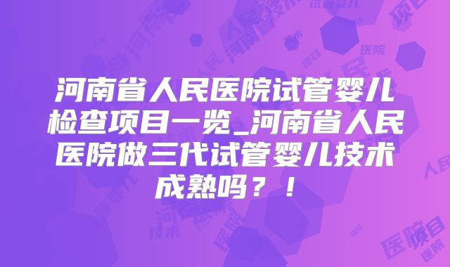 河南省人民医院试管婴儿检查项目一览_河南省人民医院做三代试管婴儿技术成熟吗?!