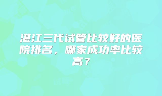 湛江三代试管比较好的医院排名,哪家成功率比较高?