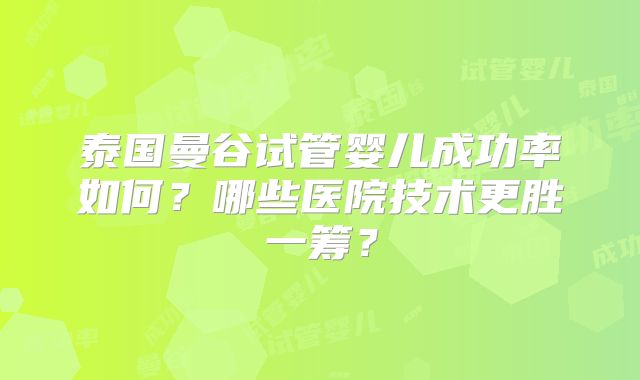 泰国曼谷试管婴儿成功率如何？哪些医院技术更胜一筹？