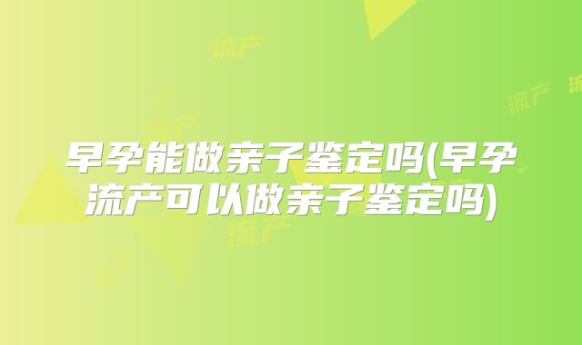 早孕能做亲子鉴定吗(早孕流产可以做亲子鉴定吗)
