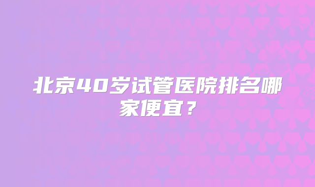 北京40岁试管医院排名哪家便宜？