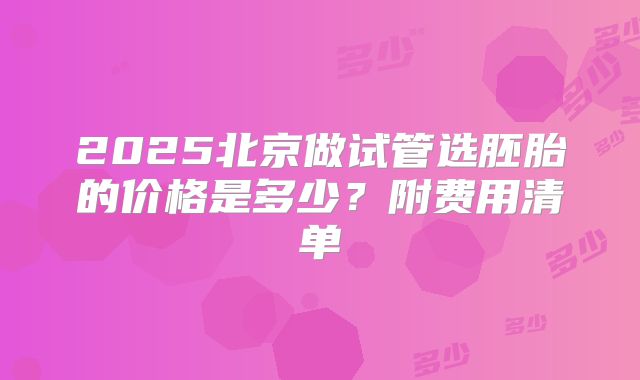 2025北京做试管选胚胎的价格是多少?附费用清单