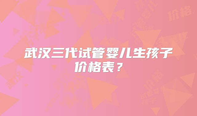 武汉三代试管婴儿生孩子价格表？