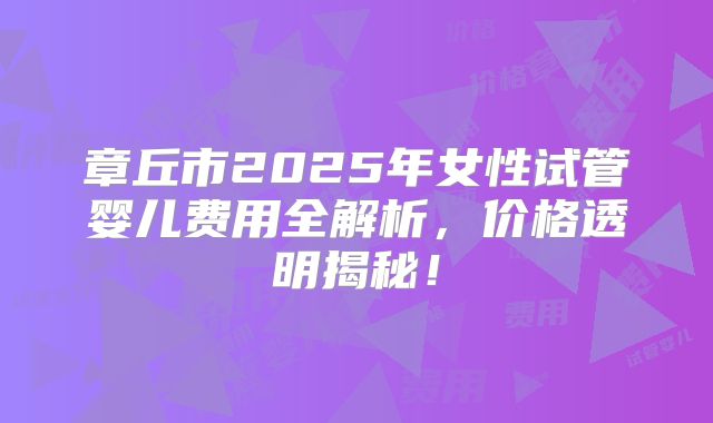 章丘市2025年女性试管婴儿费用全解析，价格透明揭秘！