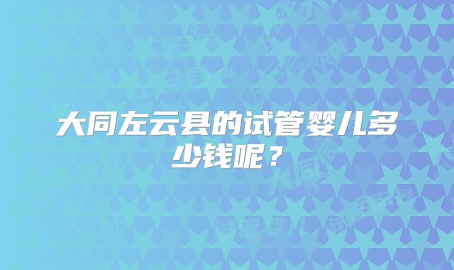 大同左云县的试管婴儿多少钱呢？