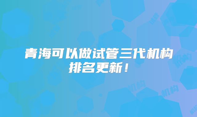青海可以做试管三代机构排名更新!