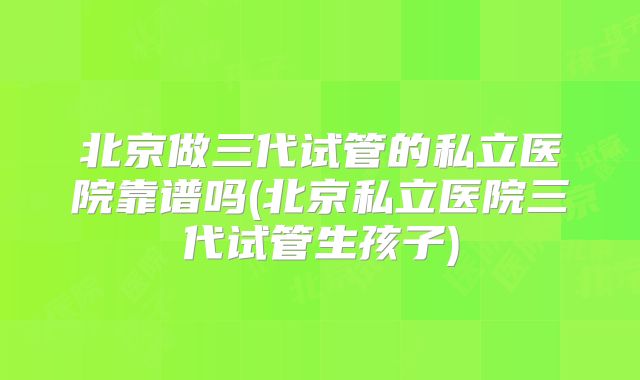 北京做三代试管的私立医院靠谱吗(北京私立医院三代试管生孩子)