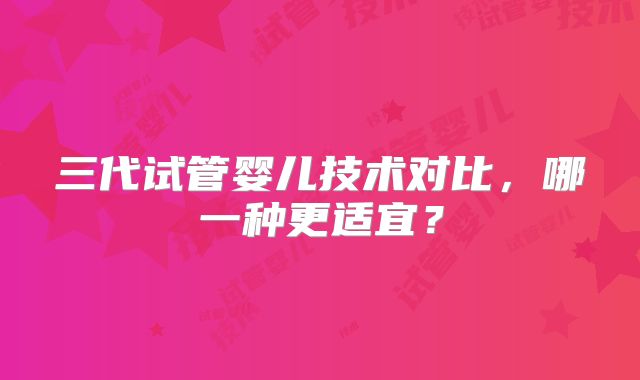 三代试管婴儿技术对比，哪一种更适宜？