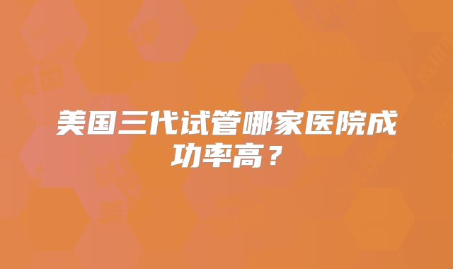 美国三代试管哪家医院成功率高？