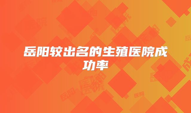 岳阳较出名的生殖医院成功率