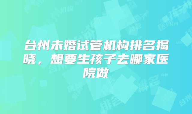 台州未婚试管机构排名揭晓，想要生孩子去哪家医院做