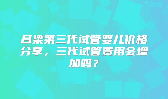 吕梁第三代试管婴儿价格分享，三代试管费用会增加吗？
