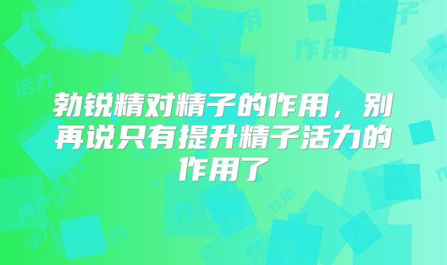勃锐精对精子的作用，别再说只有提升精子活力的作用了