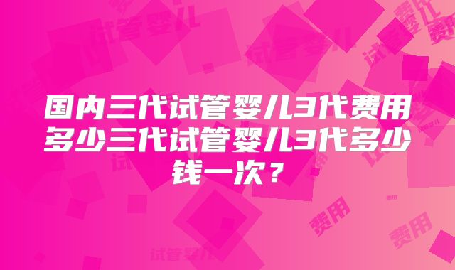 国内三代试管婴儿3代费用多少三代试管婴儿3代多少钱一次？