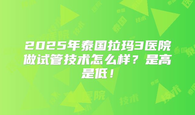 2025年泰国拉玛3医院做试管技术怎么样？是高是低！