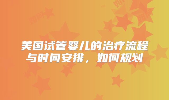 美国试管婴儿的治疗流程与时间安排，如何规划