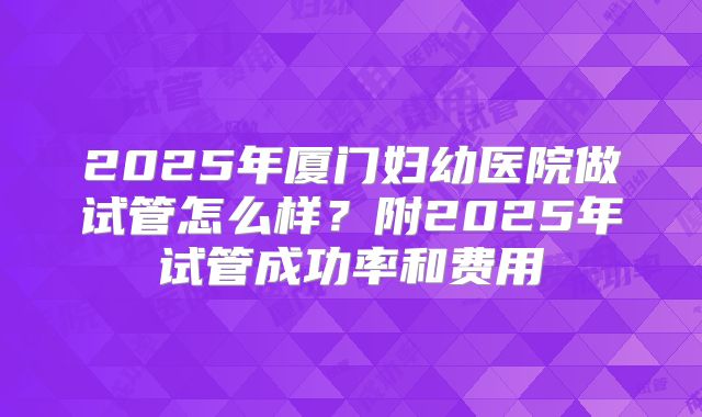2025年厦门妇幼医院做试管怎么样？附2025年试管成功率和费用