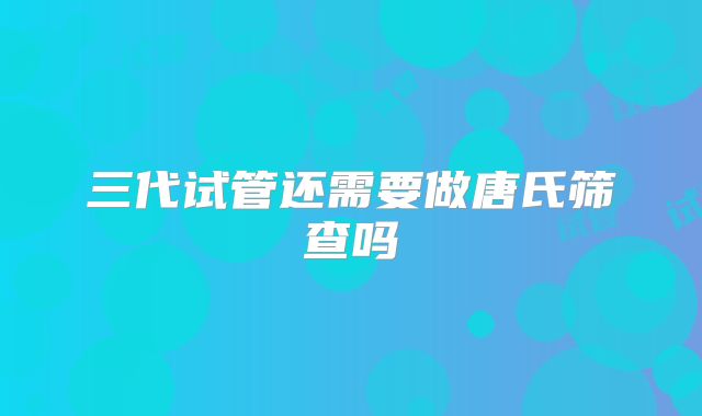 三代试管还需要做唐氏筛查吗