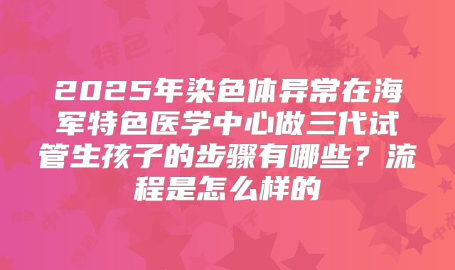 2025年染色体异常在海军特色医学中心做三代试管生孩子的步骤有哪些？流程是怎么样的