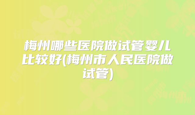 梅州哪些医院做试管婴儿比较好(梅州市人民医院做试管)
