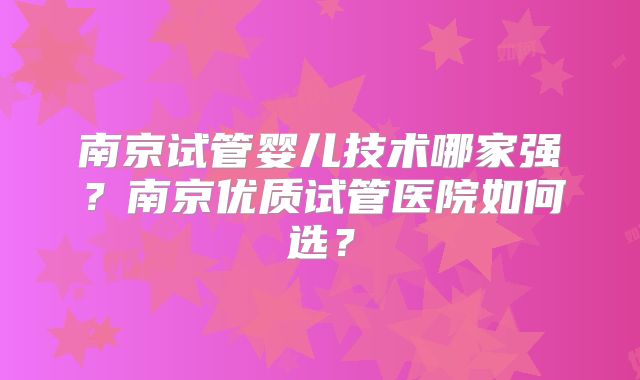南京试管婴儿技术哪家强？南京优质试管医院如何选？