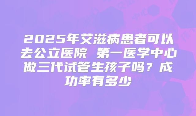 2025年艾滋病患者可以去公立医院 第一医学中心做三代试管生孩子吗？成功率有多少