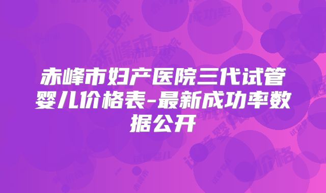 赤峰市妇产医院三代试管婴儿价格表-最新成功率数据公开