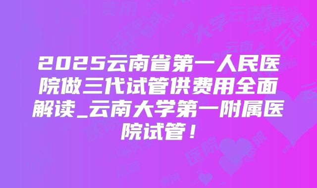 2025云南省第一人民医院做三代试管供费用全面解读_云南大学第一附属医院试管!