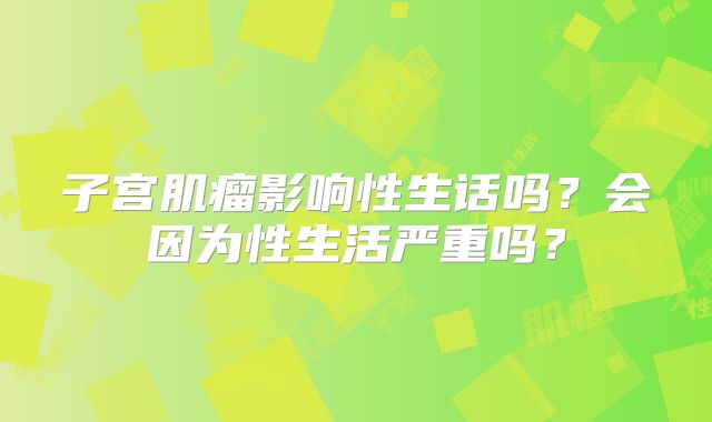 子宫肌瘤影响性生话吗?会因为性生活严重吗?