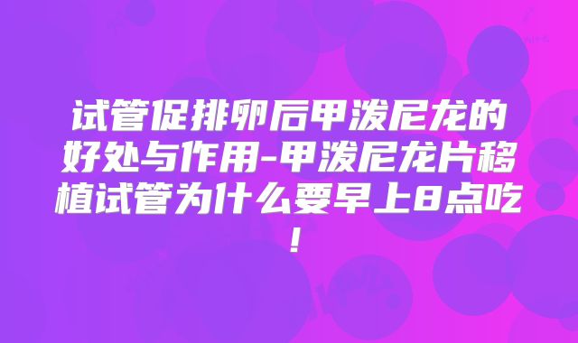 试管促排卵后甲泼尼龙的好处与作用-甲泼尼龙片移植试管为什么要早上8点吃！
