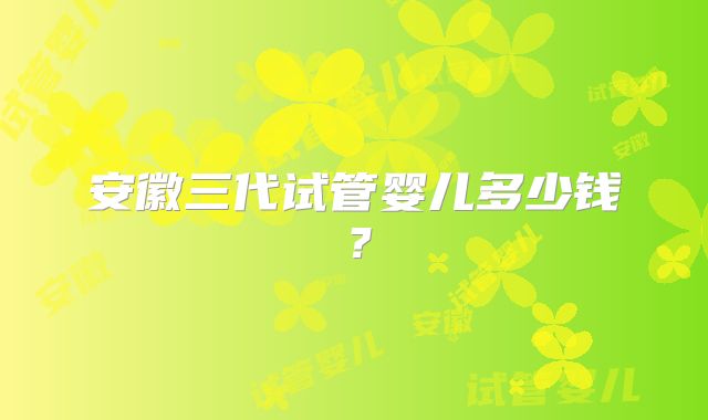 安徽三代试管婴儿多少钱？